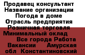 Продавец-консультант › Название организации ­ Погода в доме › Отрасль предприятия ­ Розничная торговля › Минимальный оклад ­ 60 000 - Все города Работа » Вакансии   . Амурская обл.,Константиновский р-н